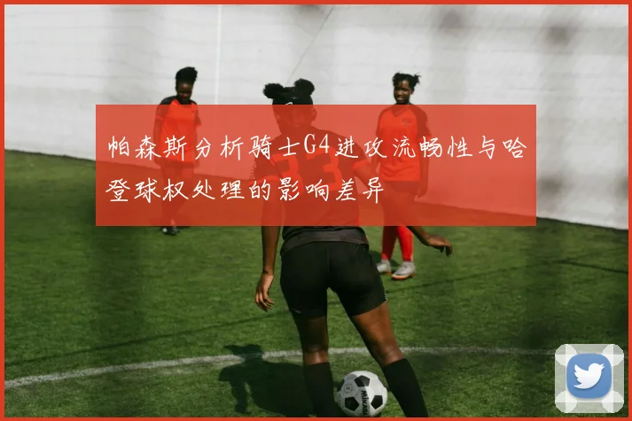 帕森斯分析骑士G4进攻流畅性与哈登球权处理的影响差异
