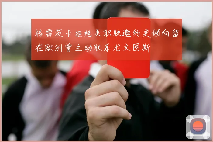 格雷茨卡拒绝美职联邀约更倾向留在欧洲曾主动联系尤文图斯