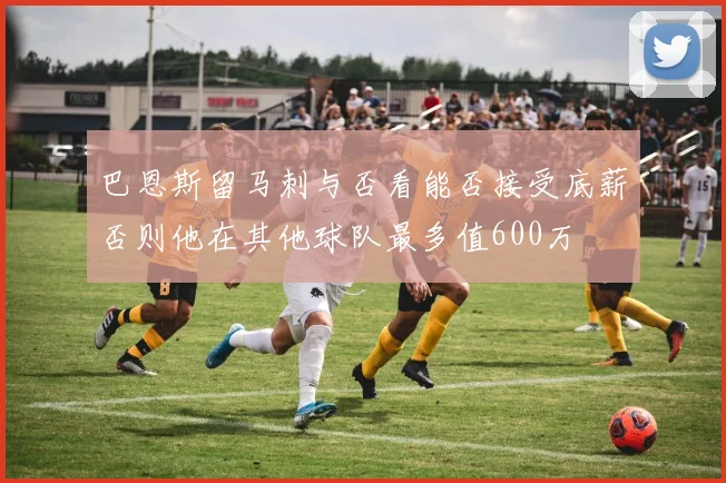 巴恩斯留马刺与否看能否接受底薪否则他在其他球队最多值600万
