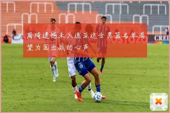 周琦遗憾未入选亚运会男篮名单渴望为国出战的心声
