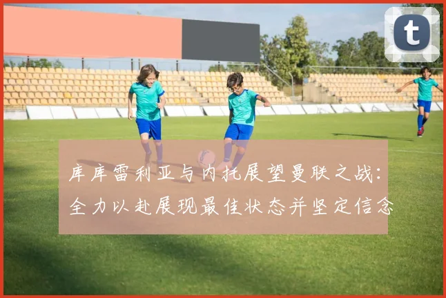 库库雷利亚与内托展望曼联之战：全力以赴展现最佳状态并坚定信念