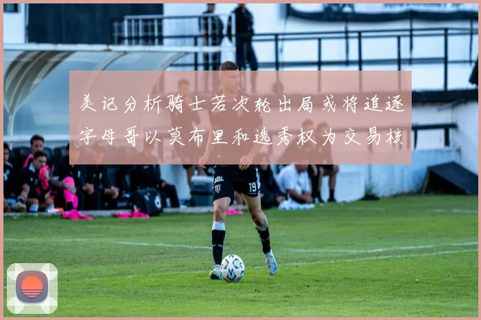 美记分析骑士若次轮出局或将追逐字母哥以莫布里和选秀权为交易核心