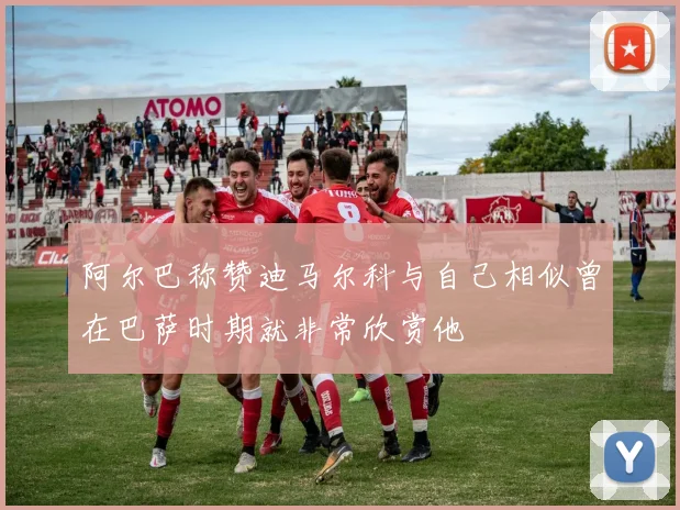 阿尔巴称赞迪马尔科与自己相似曾在巴萨时期就非常欣赏他