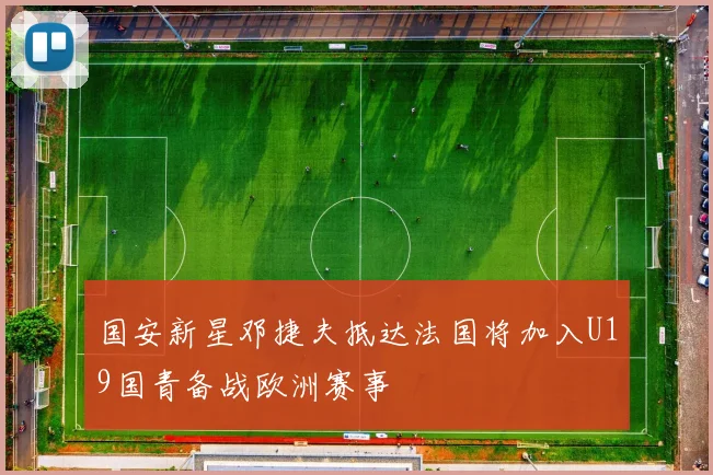 国安新星邓捷夫抵达法国将加入U19国青备战欧洲赛事