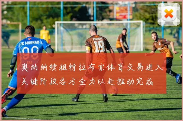 奥纳纳续租特拉布宗体育交易进入关键阶段各方全力以赴推动完成