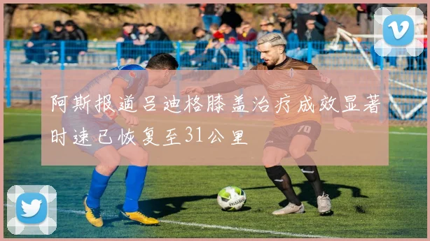 阿斯报道吕迪格膝盖治疗成效显著时速已恢复至31公里