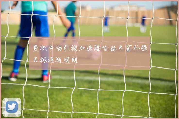 曼联中场引援加速滕哈赫冬窗补强目标逐渐明朗