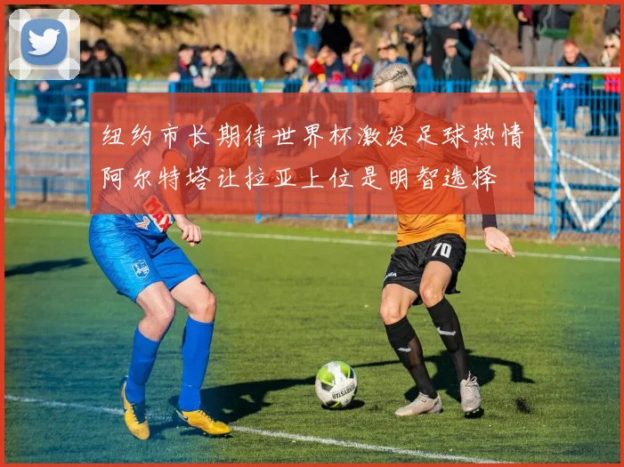 纽约市长期待世界杯激发足球热情阿尔特塔让拉亚上位是明智选择