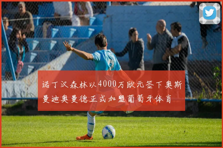 诺丁汉森林以4000万欧元签下奥斯曼迪奥曼德正式加盟葡萄牙体育
