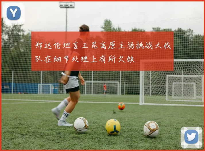 郑达伦坦言玉昆高原主场挑战大我队在细节处理上有所欠缺