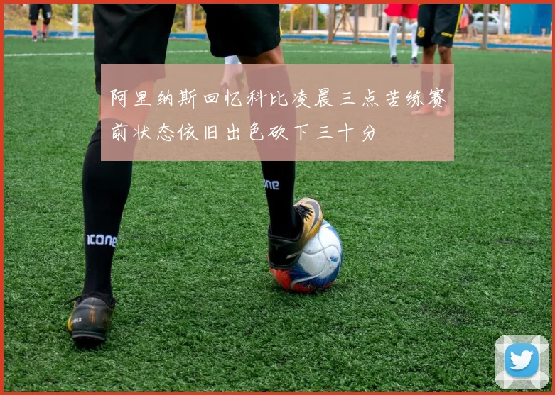 阿里纳斯回忆科比凌晨三点苦练赛前状态依旧出色砍下三十分
