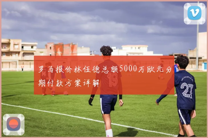 罗马报价林伍德总额5000万欧元分期付款方案详解