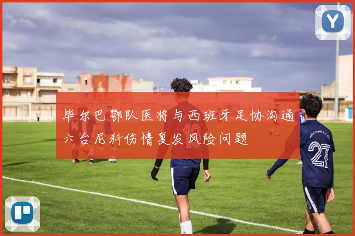 毕尔巴鄂队医将与西班牙足协沟通六台尼科伤情复发风险问题