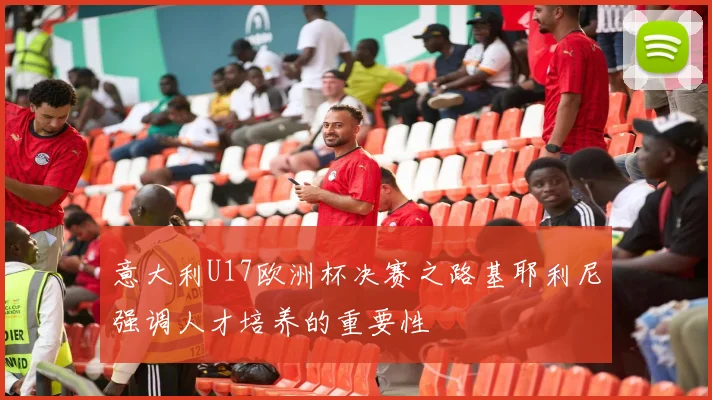 意大利U17欧洲杯决赛之路基耶利尼强调人才培养的重要性