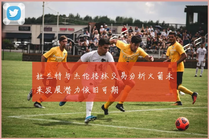 杜兰特与杰伦格林交易分析火箭未来发展潜力依旧可期