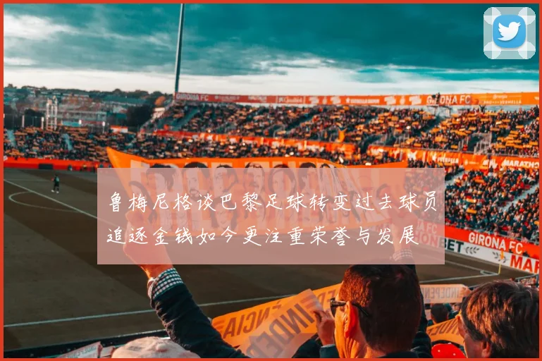 鲁梅尼格谈巴黎足球转变过去球员追逐金钱如今更注重荣誉与发展
