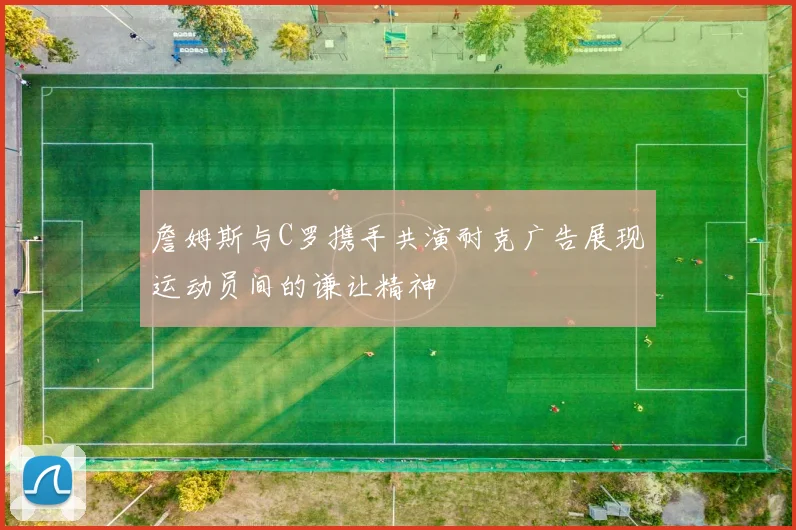 詹姆斯与C罗携手共演耐克广告展现运动员间的谦让精神