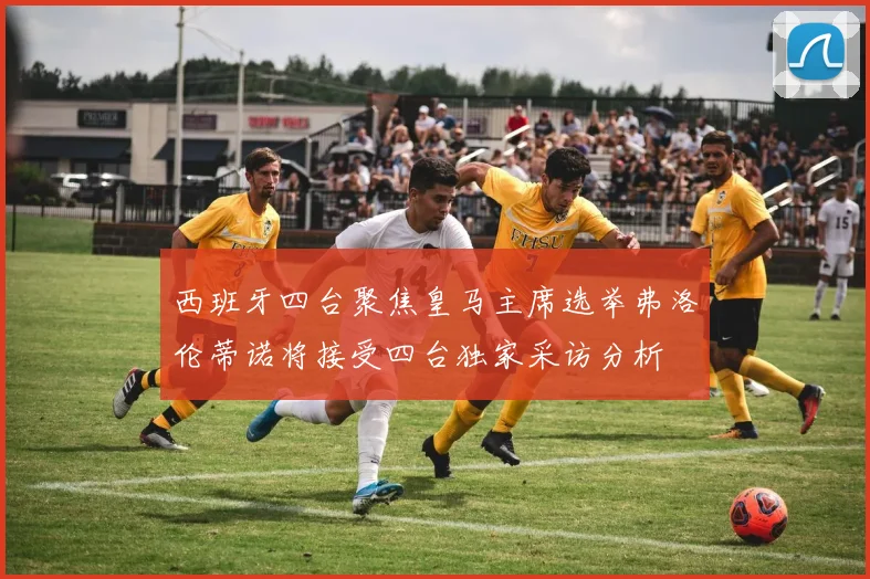 西班牙四台聚焦皇马主席选举弗洛伦蒂诺将接受四台独家采访分析