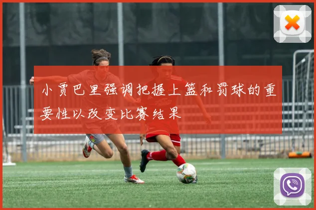 小贾巴里强调把握上篮和罚球的重要性以改变比赛结果