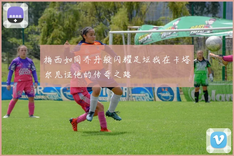 梅西如同乔丹般闪耀足坛我在卡塔尔见证他的传奇之路