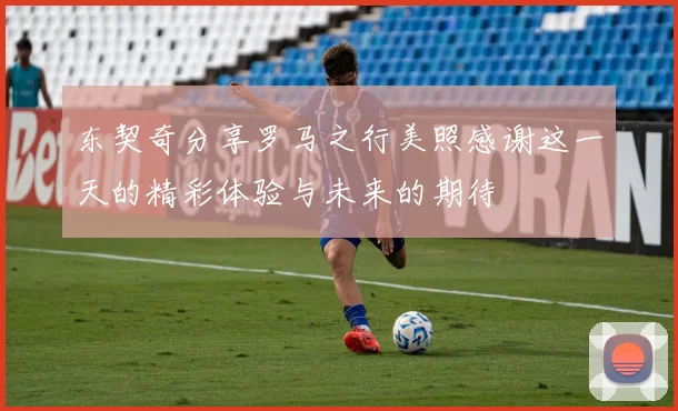 东契奇分享罗马之行美照感谢这一天的精彩体验与未来的期待