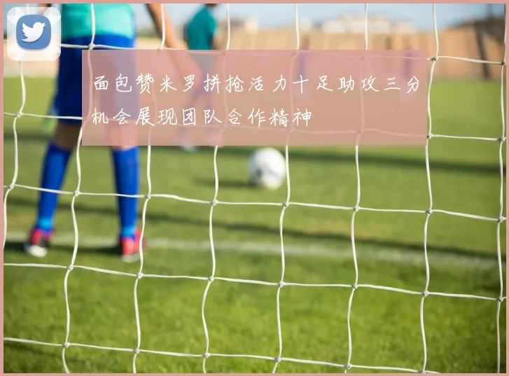 面包赞米罗拼抢活力十足助攻三分机会展现团队合作精神