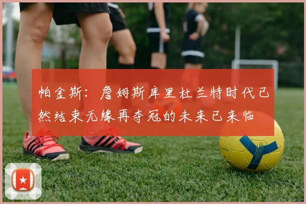 帕金斯：詹姆斯库里杜兰特时代已然结束无缘再夺冠的未来已来临